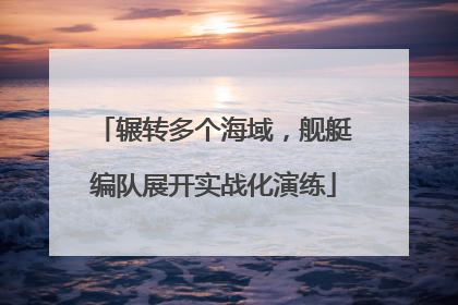 辗转多个海域，舰艇编队展开实战化演练