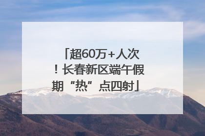 超60万+人次！长春新区端午假期“热”点四射