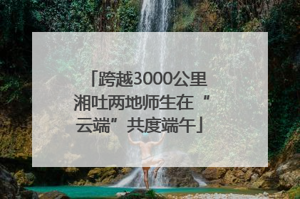 跨越3000公里 湘吐两地师生在“云端”共度端午