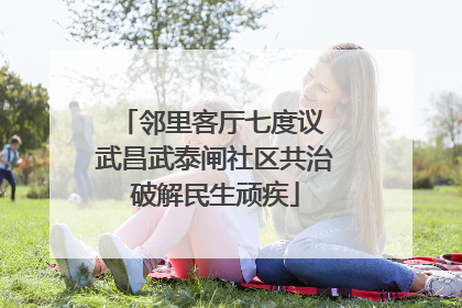 邻里客厅七度议 武昌武泰闸社区共治破解民生顽疾