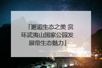 邂逅生态之美 赏环武夷山国家公园发展带生态魅力