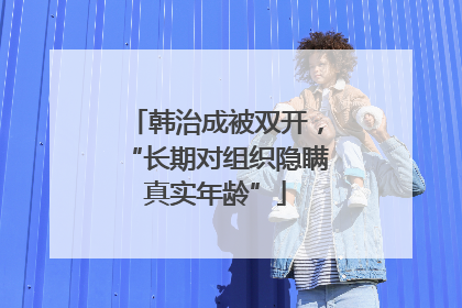韩治成被双开，“长期对组织隐瞒真实年龄”