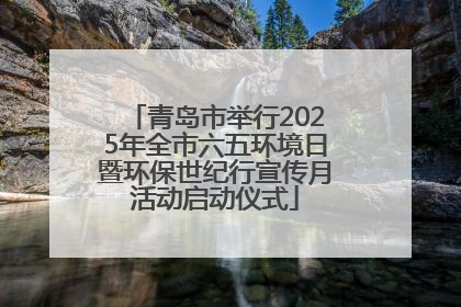 青岛市举行2025年全市六五环境日暨环保世纪行宣传月活动启动仪式