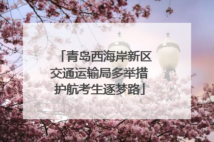 青岛西海岸新区交通运输局多举措护航考生逐梦路