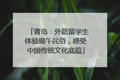 青岛：外籍留学生体验端午民俗，感受中国传统文化底蕴