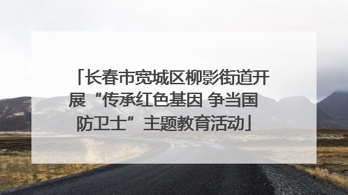 长春市宽城区柳影街道开展“传承红色基因 争当国防卫士”主题教育活动