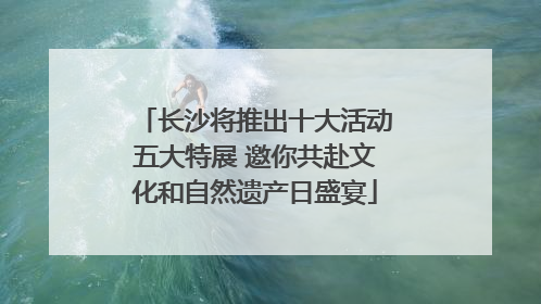 长沙将推出十大活动五大特展 邀你共赴文化和自然遗产日盛宴
