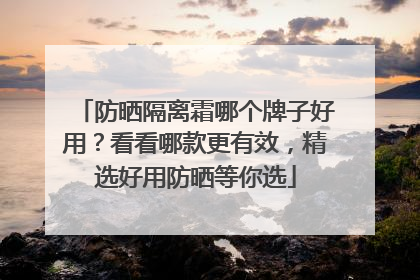 防晒隔离霜哪个牌子好用？看看哪款更有效，精选好用防晒等你选