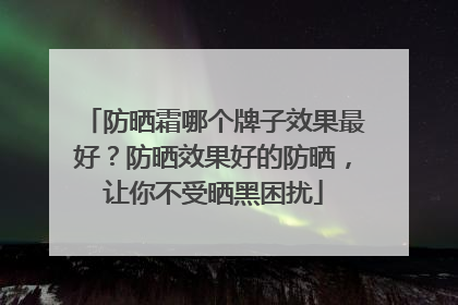 防晒霜哪个牌子效果最好？防晒效果好的防晒，让你不受晒黑困扰