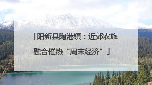 阳新县陶港镇：近郊农旅融合催热“周末经济”