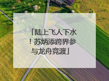 陆上飞人下水！苏炳添跨界参与龙舟竞渡