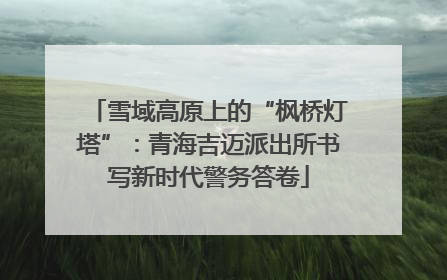 雪域高原上的“枫桥灯塔”：青海吉迈派出所书写新时代警务答卷
