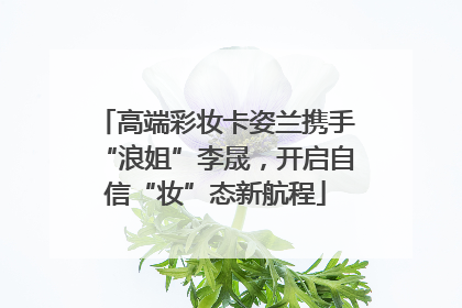 高端彩妆卡姿兰携手“浪姐”李晟，开启自信“妆”态新航程