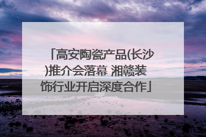 高安陶瓷产品(长沙)推介会落幕 湘赣装饰行业开启深度合作