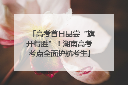 高考首日品尝“旗开得胜”！湖南高考考点全面护航考生