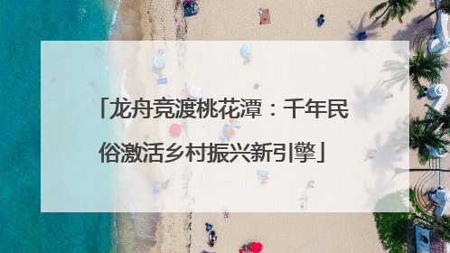 龙舟竞渡桃花潭：千年民俗激活乡村振兴新引擎