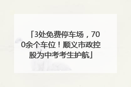 3处免费停车场，700余个车位！顺义市政控股为中考考生护航