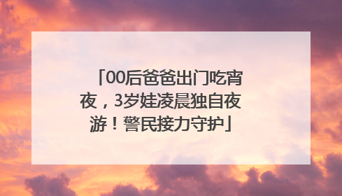 00后爸爸出门吃宵夜，3岁娃凌晨独自夜游！警民接力守护