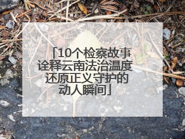 10个检察故事诠释云南法治温度 还原正义守护的动人瞬间