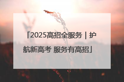 2025高招全服务｜护航新高考 服务有高招