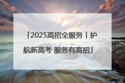 2025高招全服务丨护航新高考 服务有高招
