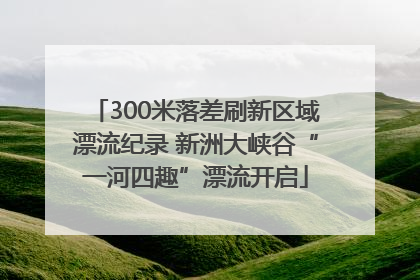 300米落差刷新区域漂流纪录 新洲大峡谷“一河四趣”漂流开启