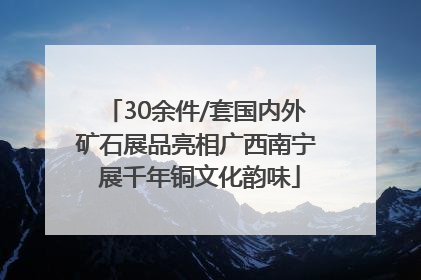 30余件/套国内外矿石展品亮相广西南宁 展千年铜文化韵味