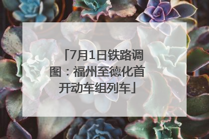 7月1日铁路调图：福州至德化首开动车组列车