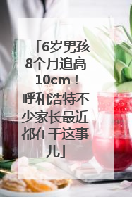 6岁男孩8个月追高10cm！呼和浩特不少家长最近都在干这事儿