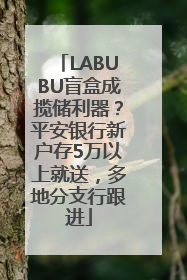 LABUBU盲盒成揽储利器？平安银行新户存5万以上就送，多地分支行跟进